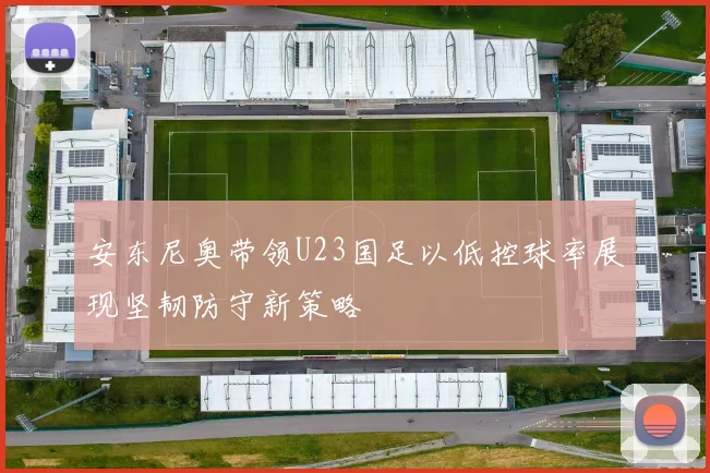 安东尼奥带领U23国足以低控球率展现坚韧防守新策略