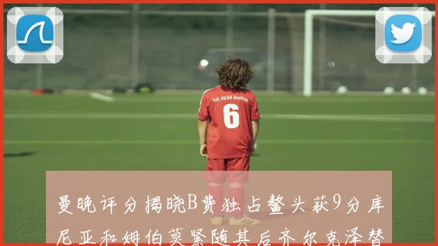 曼晚评分揭晓B费独占鳌头获9分库尼亚和姆伯莫紧随其后齐尔克泽替补仅得5分