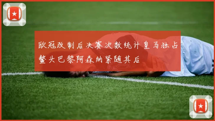 欧冠改制后决赛次数统计皇马独占鳌头巴黎阿森纳紧随其后