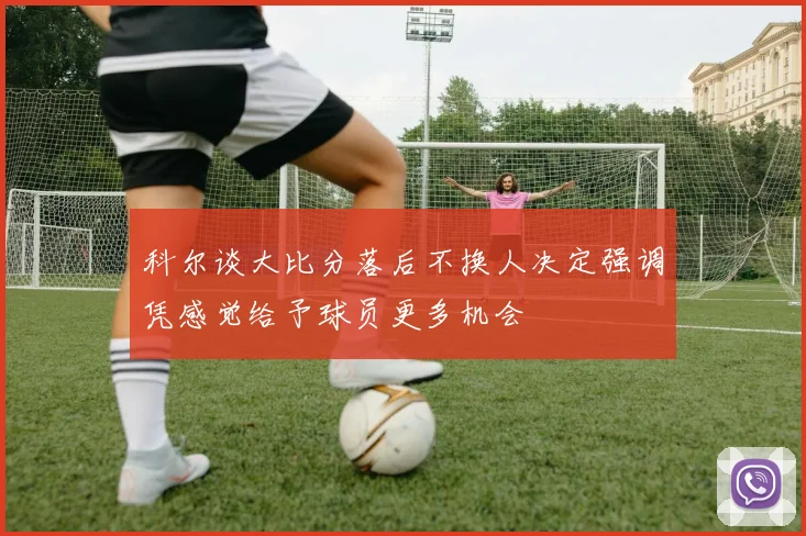科尔谈大比分落后不换人决定强调凭感觉给予球员更多机会