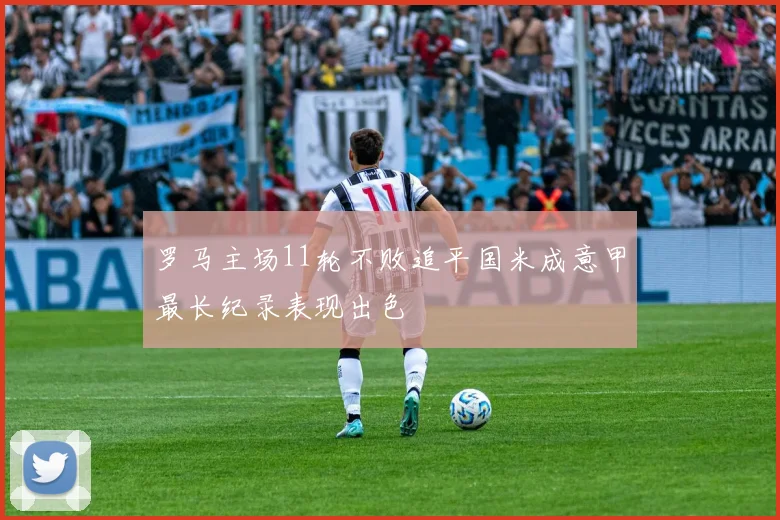 罗马主场11轮不败追平国米成意甲最长纪录表现出色