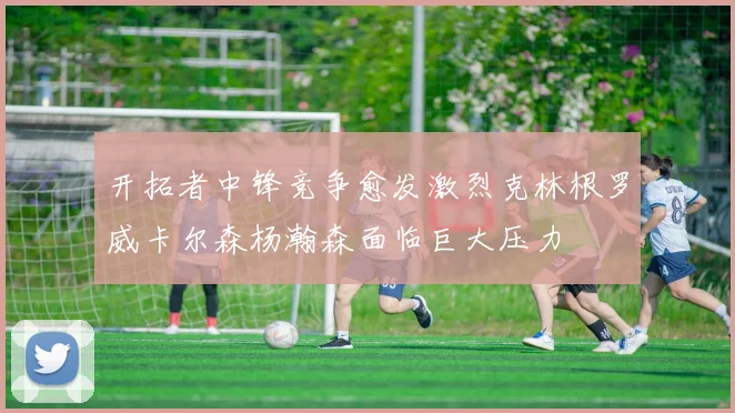开拓者中锋竞争愈发激烈克林根罗威卡尔森杨瀚森面临巨大压力