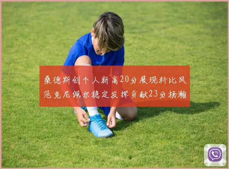 桑德斯创个人新高20分展现科比风范克尼佩尔稳定发挥贡献23分杨瀚森短短2分钟斩获4分
