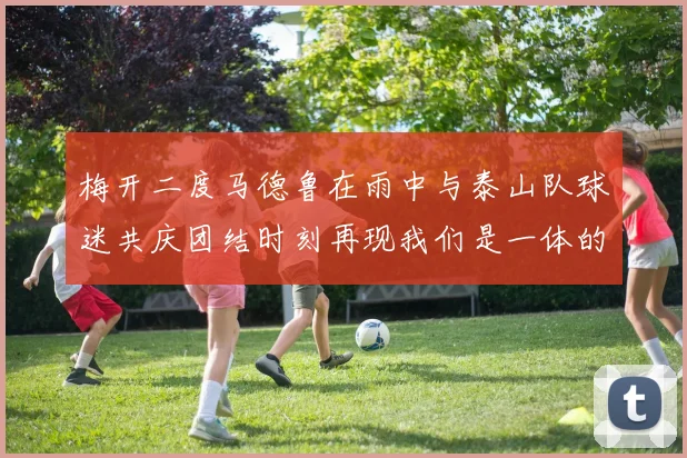 梅开二度马德鲁在雨中与泰山队球迷共庆团结时刻再现我们是一体的精神