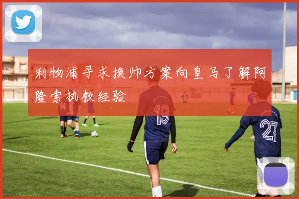 利物浦寻求换帅方案向皇马了解阿隆索执教经验