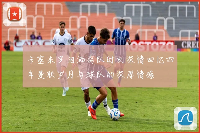 卡塞米罗泪洒离队时刻深情回忆四年曼联岁月与球队的深厚情感