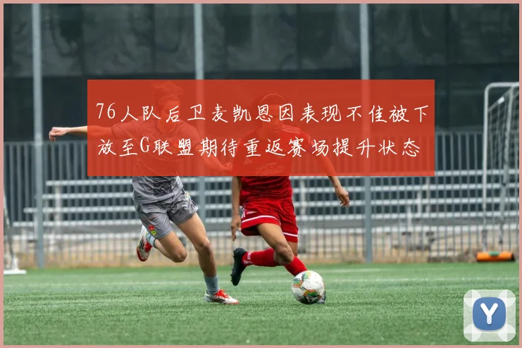 76人队后卫麦凯恩因表现不佳被下放至G联盟期待重返赛场提升状态