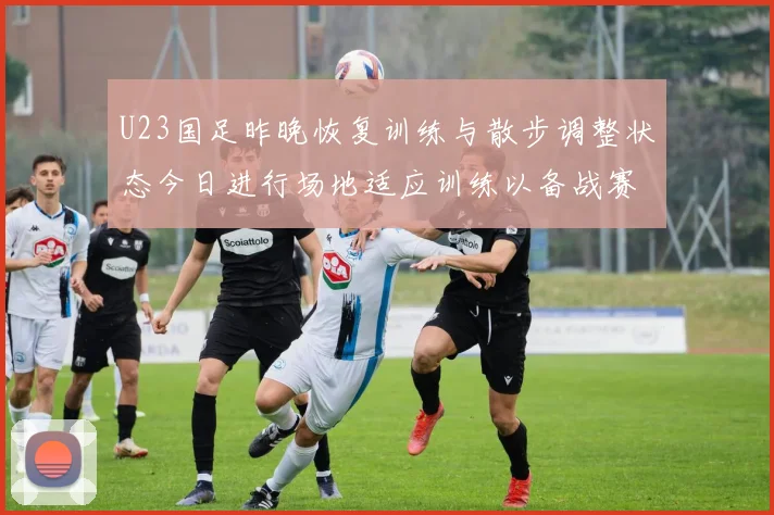 U23国足昨晚恢复训练与散步调整状态今日进行场地适应训练以备战赛事