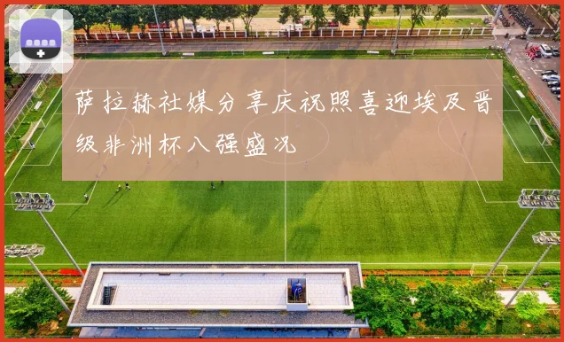 萨拉赫社媒分享庆祝照喜迎埃及晋级非洲杯八强盛况