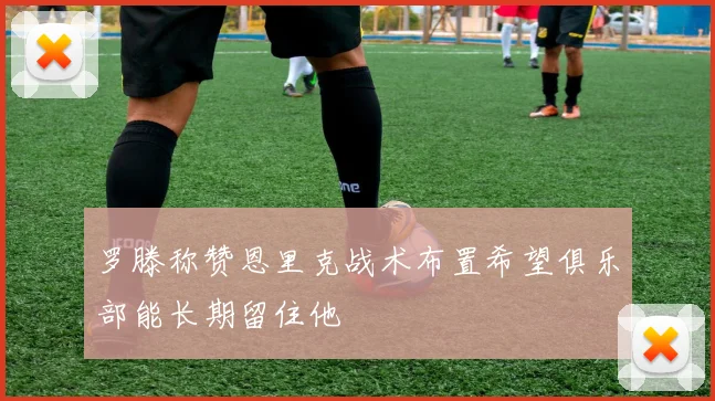 罗滕称赞恩里克战术布置希望俱乐部能长期留住他